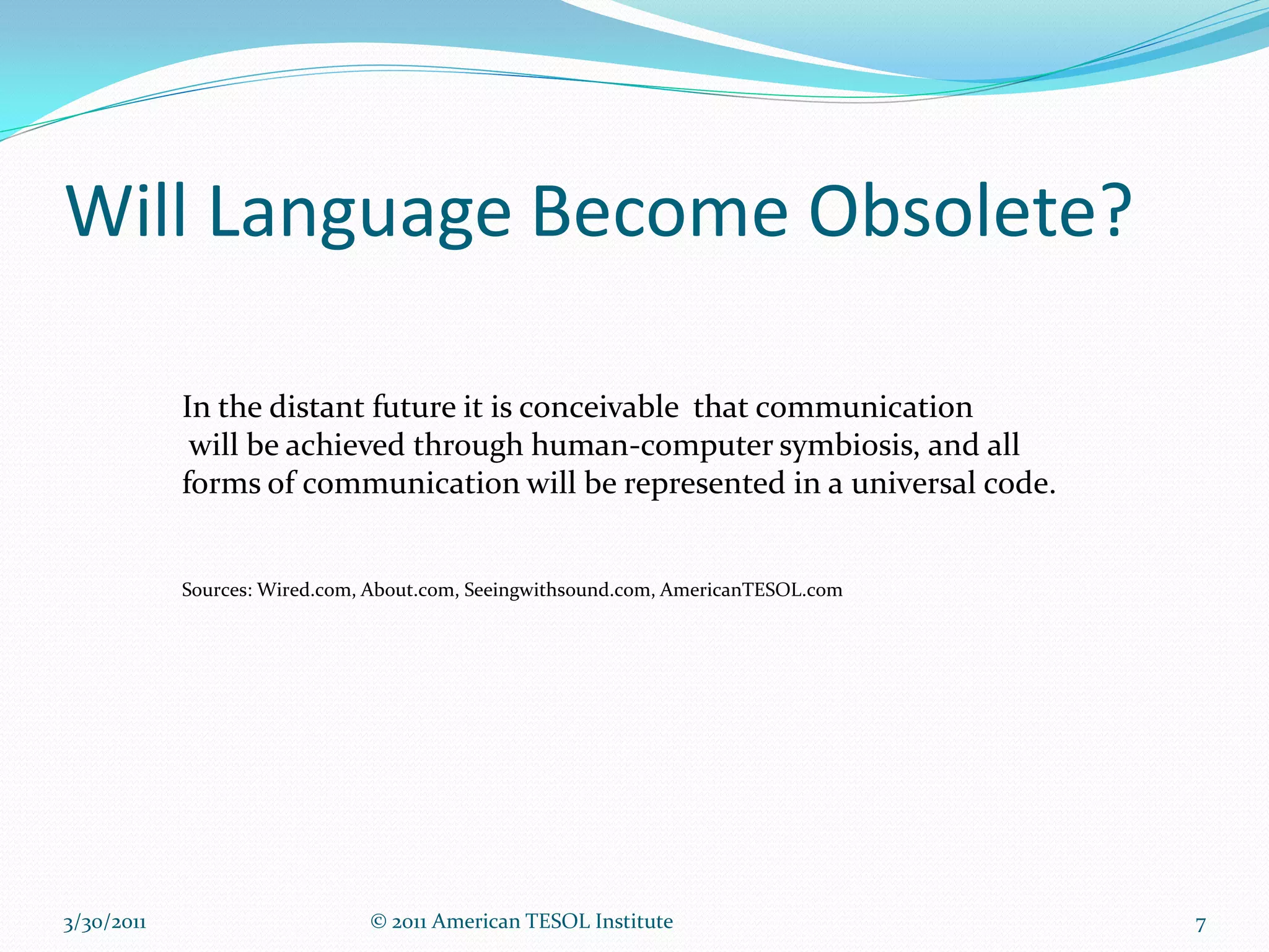 Will Language Become Obsolete?

            In the distant future it is conceivable that communication
             will be achieved through human-computer symbiosis, and all
            forms of communication will be represented in a universal code.


            Sources: Wired.com, About.com, Seeingwithsound.com, AmericanTESOL.com




3/30/2011                      © 2011 American TESOL Institute                      7
 