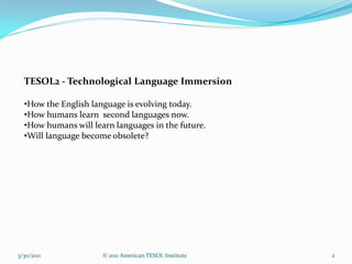 TESOL2 - Technological Language Immersion

  •How the English language is evolving today.
  •How humans learn second languages now.
  •How humans will learn languages in the future.
  •Will language become obsolete?




3/30/2011             © 2011 American TESOL Institute   2
 