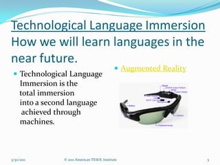 Technological Language Immersion
How we will learn languages in the
near future.
                                            Augmented Reality
  Technological Language
   Immersion is the
   total immersion
   into a second language
    achieved through
   machines.



3/30/2011     © 2011 American TESOL Institute                    5
 