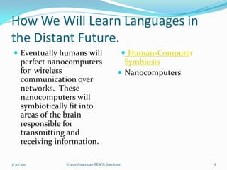 How We Will Learn Languages in
the Distant Future.
  Eventually humans will                     Human-Computer
   perfect nanocomputers                      Symbiosis
   for wireless                              Nanocomputers
   communication over
   networks. These
   nanocomputers will
   symbiotically fit into
   areas of the brain
   responsible for
   transmitting and
   receiving information.

3/30/2011      © 2011 American TESOL Institute                  6
 