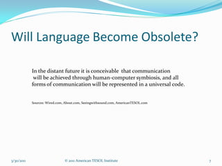 Will Language Become Obsolete?

            In the distant future it is conceivable that communication
             will be achieved through human-computer symbiosis, and all
            forms of communication will be represented in a universal code.


            Sources: Wired.com, About.com, Seeingwithsound.com, AmericanTESOL.com




3/30/2011                      © 2011 American TESOL Institute                      7
 