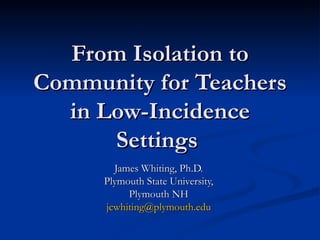 From Isolation to Community for Teachers in Low-Incidence Settings  James Whiting, Ph.D.  Plymouth State University,  Plymouth NH  [email_address]   