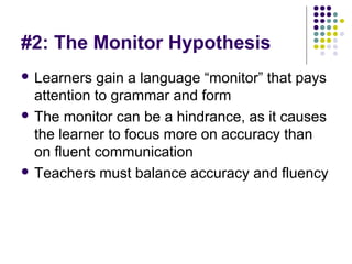 #2: The Monitor Hypothesis
 Learners gain a language “monitor” that pays
attention to grammar and form
 The monitor can be a hindrance, as it causes
the learner to focus more on accuracy than
on fluent communication
 Teachers must balance accuracy and fluency
 