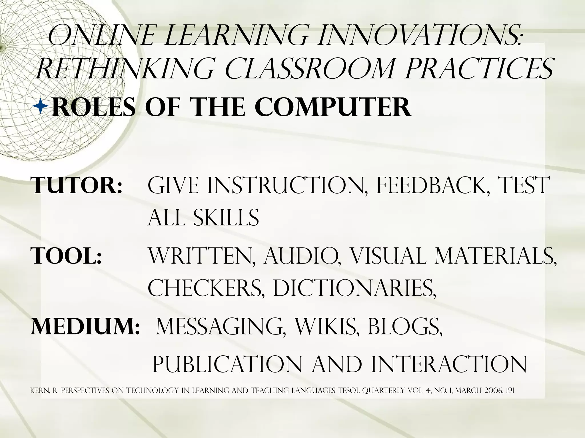Online Learning Innovations:  Rethinking Classroom Practices Roles of the Computer Tutor:   Give instruction, feedback, test  all skills Tool:   Written, audio, Visual materials,  checkers, dictionaries, Medium:   Messaging, wikis, blogs,  publication and interaction Kern, R. Perspectives on technology in learning and teaching languages Tesol quarterly Vol. 4, no. 1, March 2006, 191 