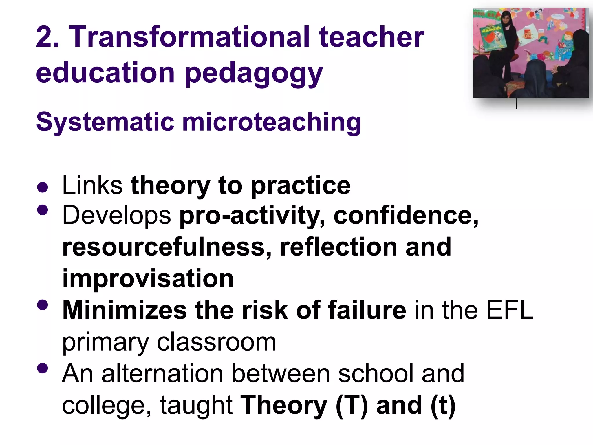 2. Transformational teacher education pedagogySystematic microteachingLinks theory to practiceDevelops pro-activity, confidence, resourcefulness, reflection and improvisationMinimizes the risk of failure in the EFL primary classroomAn alternation between school and college, taught Theory (T) and (t)