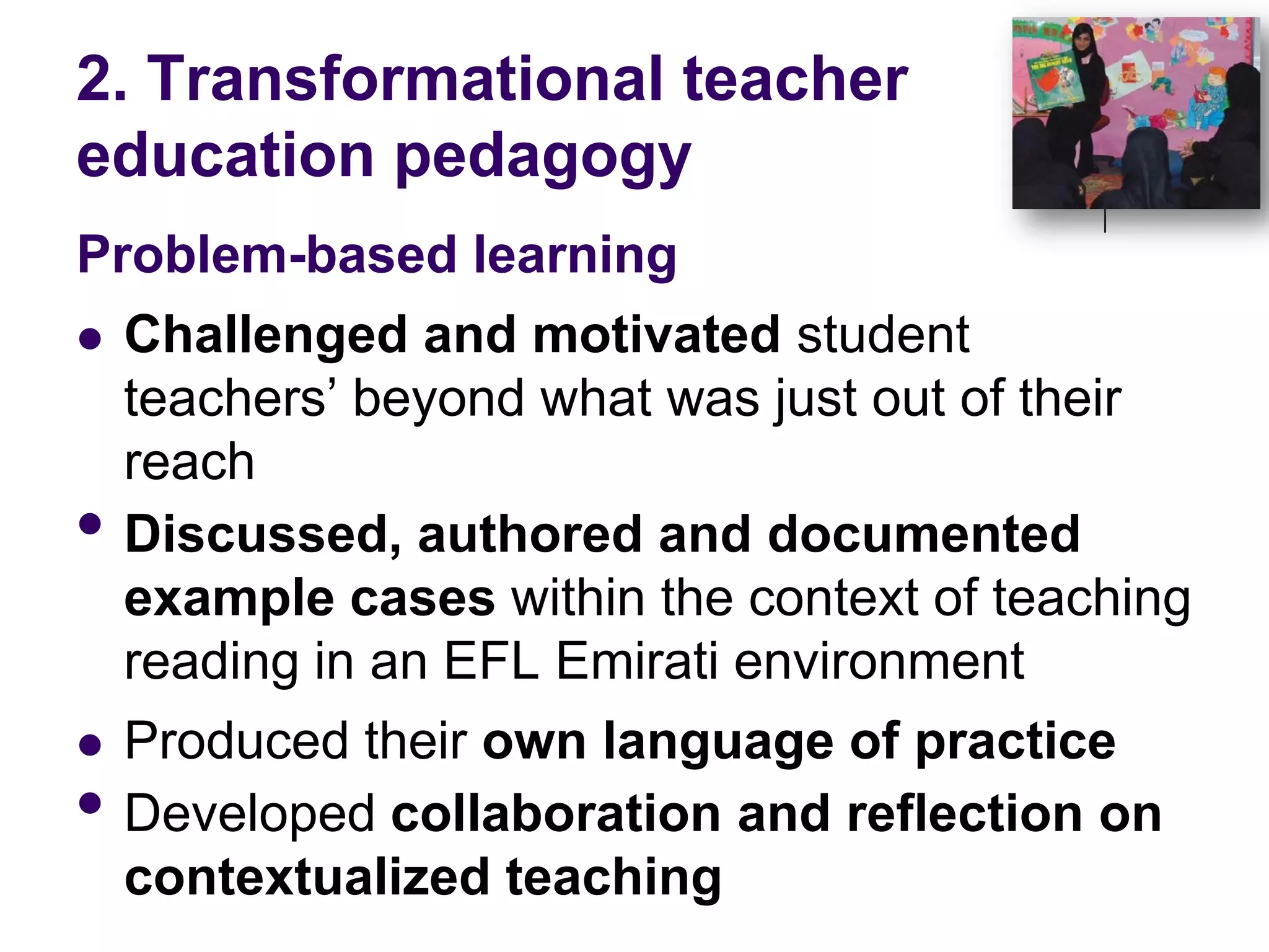 2. Transformational teacher education pedagogyProblem-based learning Challenged and motivated student teachers’ beyond what was just out of their reachDiscussed, authored and documented example cases within the context of teaching reading in an EFL Emirati environment Produced their own language of practiceDeveloped collaboration and reflection on contextualized teaching