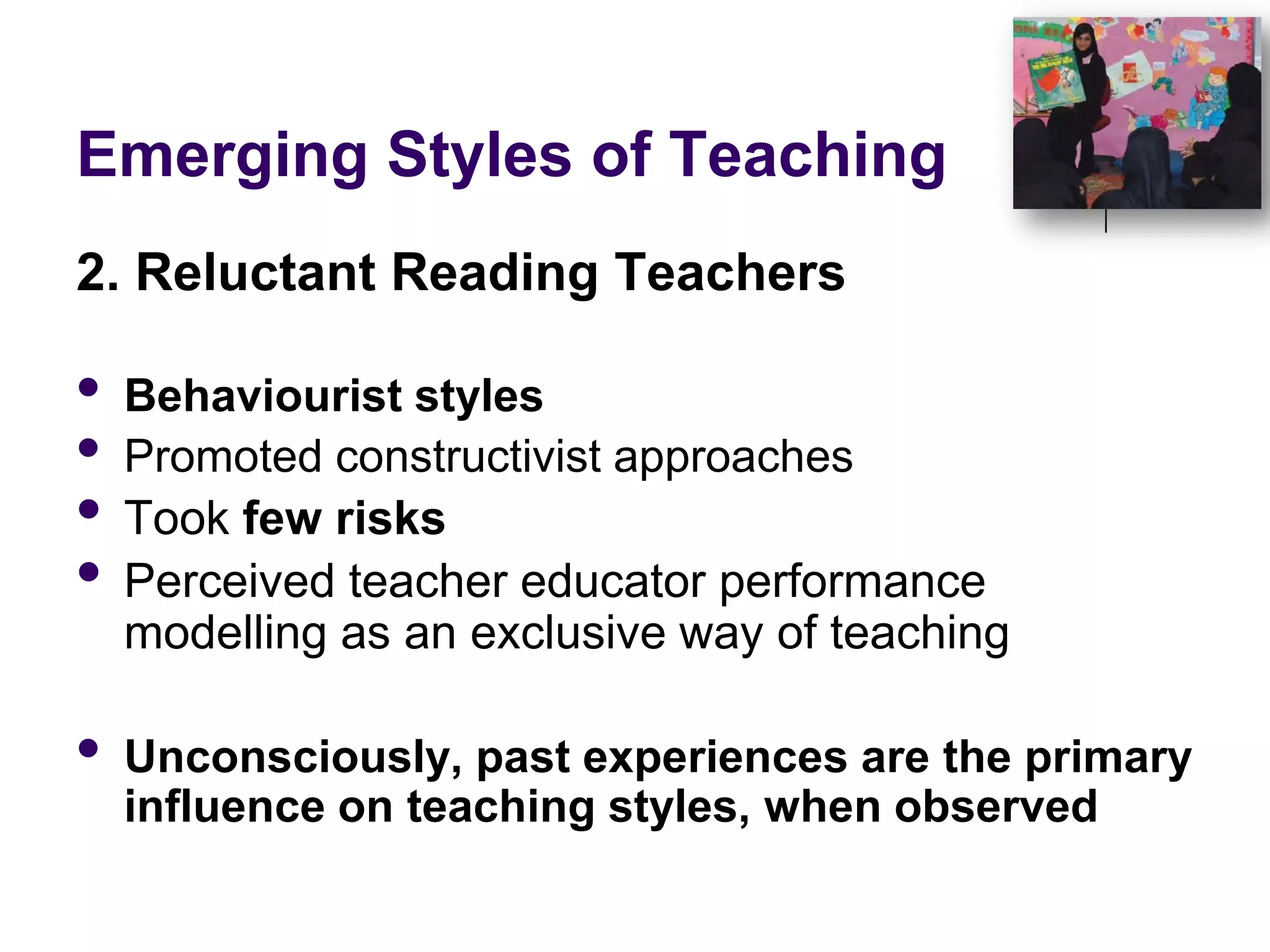 Emerging Styles of Teaching2. Reluctant Reading TeachersBehaviourist stylesPromoted constructivist approachesTook few risksPerceived teacher educator performance modelling as an exclusive way of teachingUnconsciously, past experiences are the primary influence on teaching styles, when observed