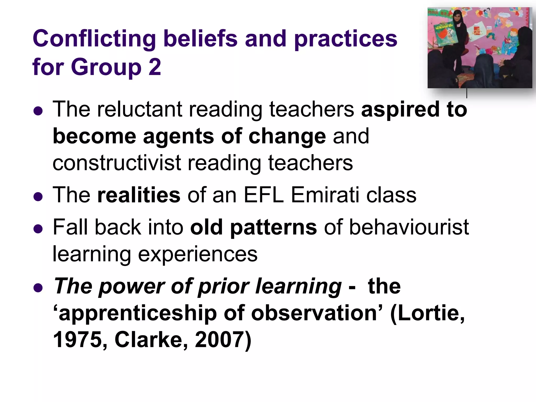 Conflicting beliefs and practices for Group 2The reluctant reading teachers aspired to become agents of change and constructivist reading teachers The realities of an EFL Emirati classFall back into old patterns of behaviourist learning experiencesThe power of prior learning -  the ‘apprenticeship of observation’ (Lortie, 1975, Clarke, 2007)