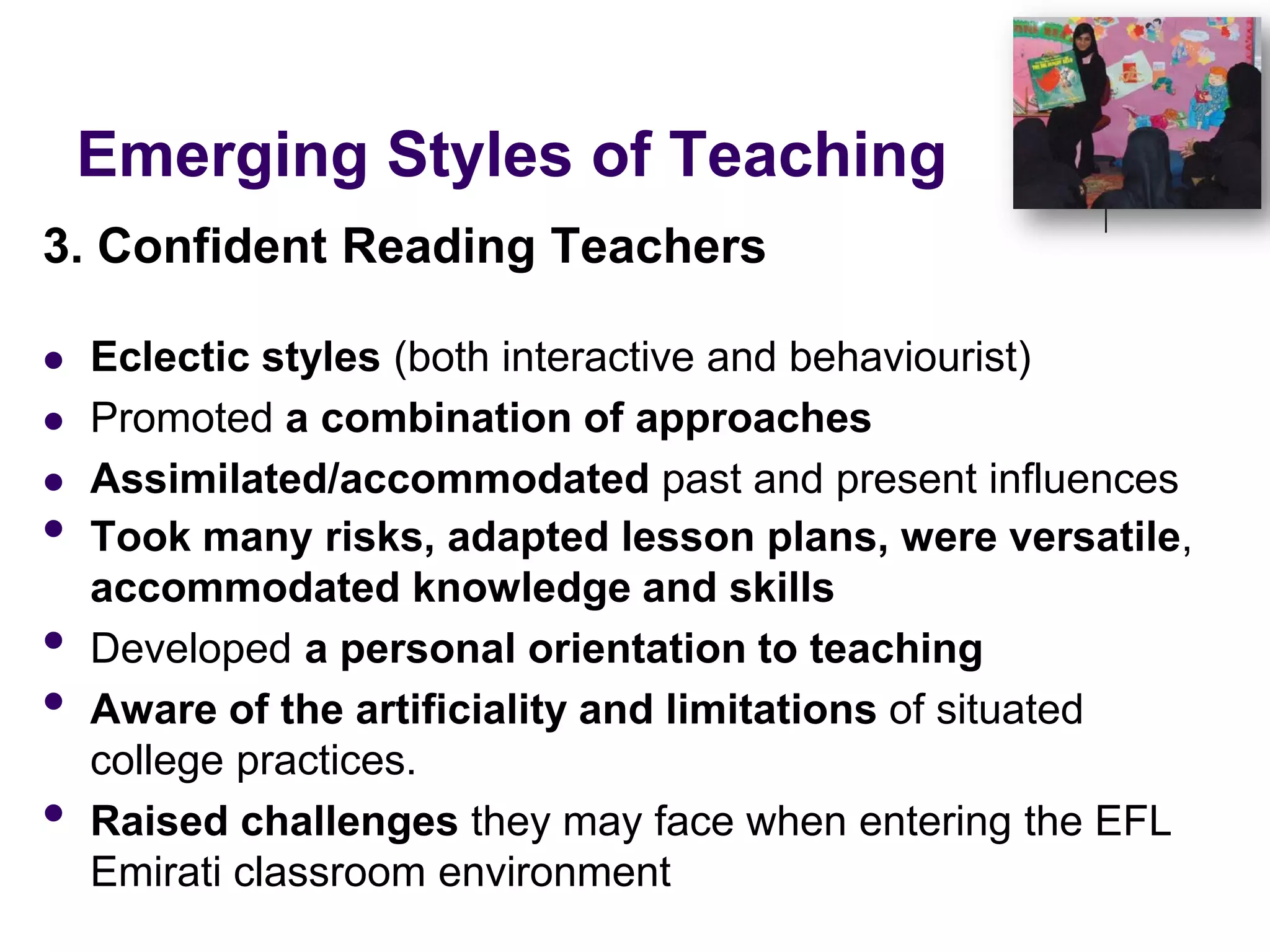 Emerging Styles of Teaching3. Confident Reading TeachersEclectic styles (both interactive and behaviourist)Promoted a combination of approachesAssimilated/accommodated past and present influencesTook many risks, adapted lesson plans, were versatile, accommodated knowledge and skillsDeveloped a personal orientation to teachingAware of the artificiality and limitations of situated college practices. Raised challenges they may face when entering the EFL Emirati classroom environment
