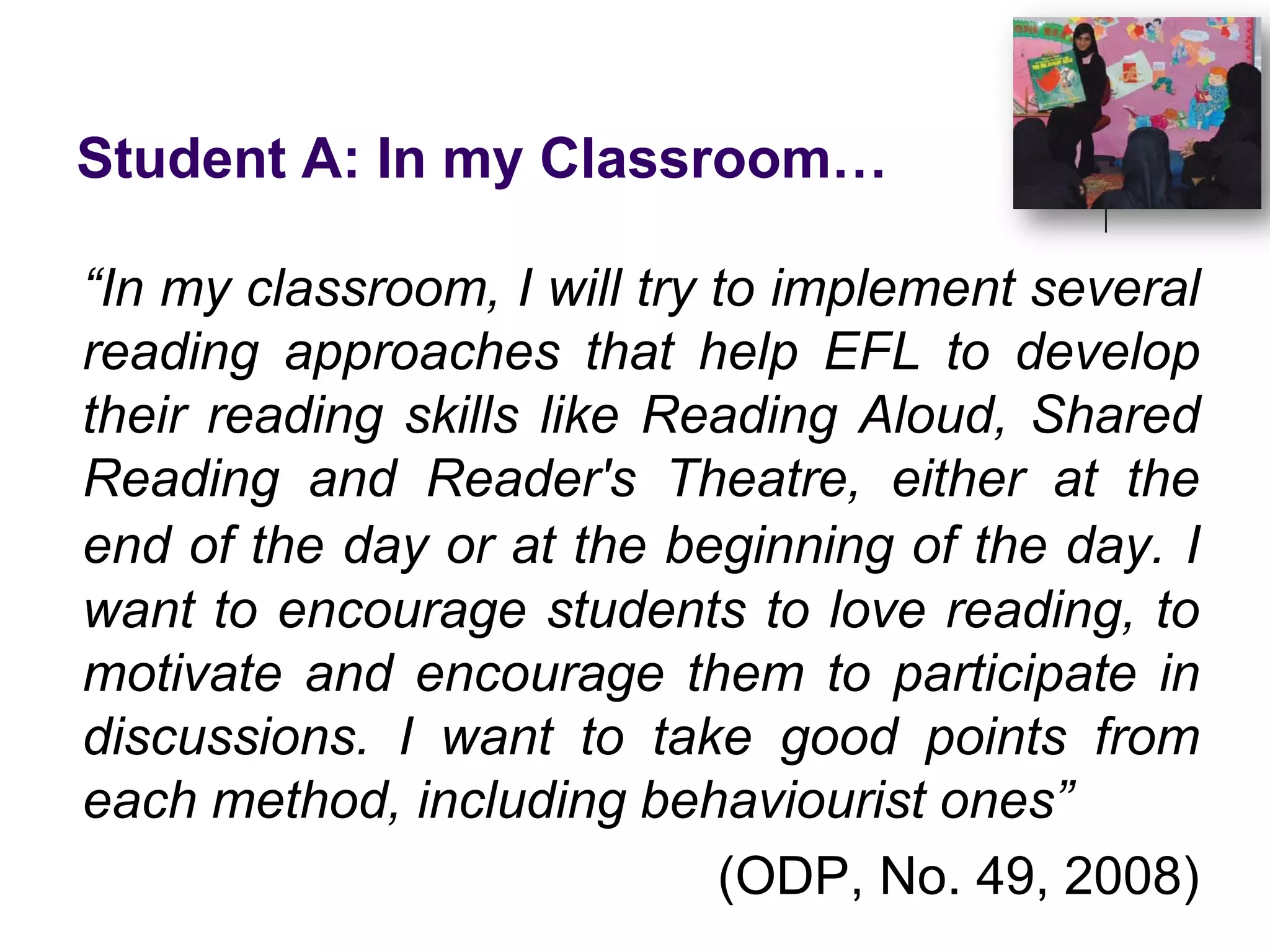 Student A: In my Classroom…“In my classroom, I will try to implement several reading approaches that help EFL to develop their reading skills like Reading Aloud, Shared Reading and Reader's Theatre, either at the end of the day or at the beginning of the day.I want to encourage students to love reading, to motivate and encourage them to participate in discussions. I want to take good points from each method, including behaviourist ones”(ODP, No. 49, 2008)