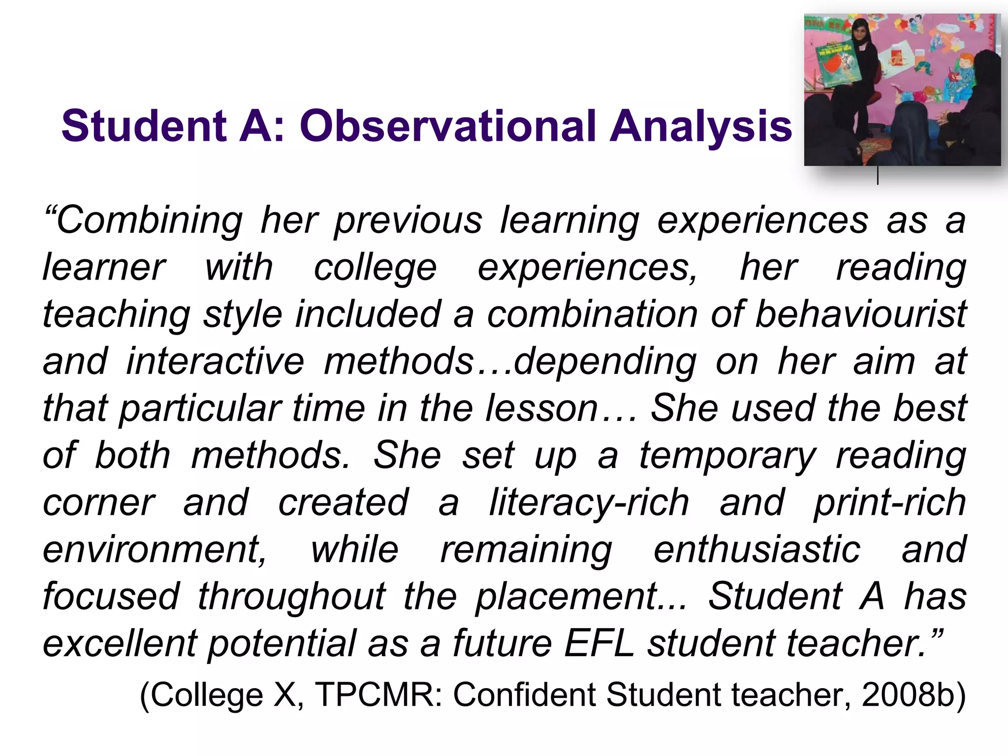 Student A: Observational Analysis“Combining her previous learning experiences as a learner with college experiences, her reading teaching style included a combination of behaviourist and interactive methods…depending on her aim at that particular time in the lesson… She used the best of both methods. She set up a temporary reading corner and created a literacy-rich and print-rich environment, while remaining enthusiastic and focused throughout the placement... Student A has excellent potential as a future EFL student teacher.”(College X, TPCMR: Confident Student teacher, 2008b)