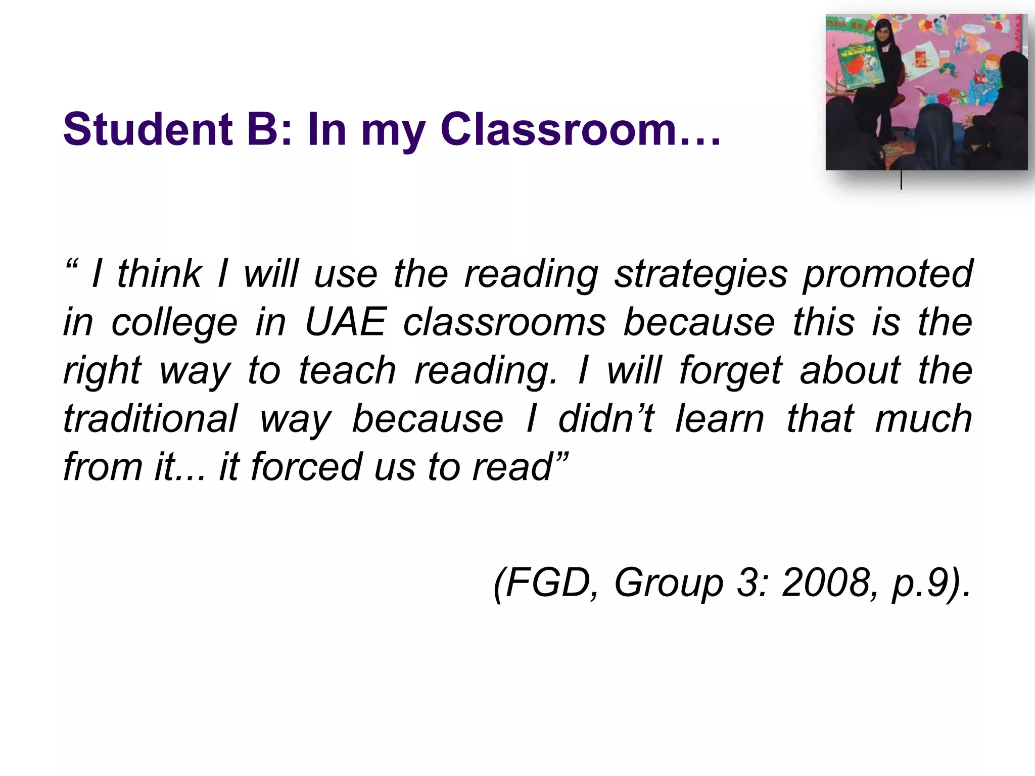 Student B: In my Classroom…“ I think I will use the reading strategies promoted in college in UAE classrooms because this is the right way to teach reading. I will forget about the traditional way because I didn’t learn that much from it... it forced us to read” (FGD, Group 3: 2008, p.9). 