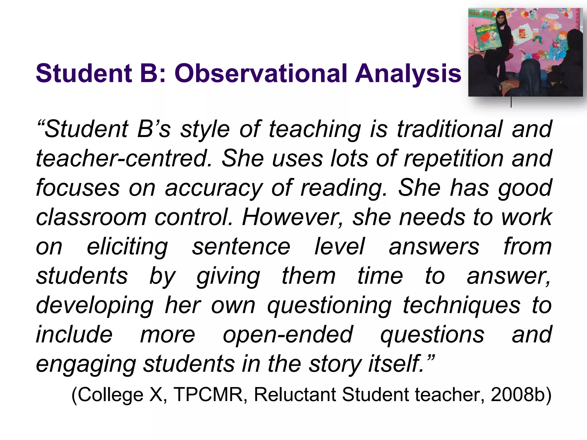 Student B: Observational Analysis“Student B’s style of teaching is traditional and teacher-centred. She uses lots of repetition and focuses on accuracy of reading. She has good classroom control. However, she needs to work on eliciting sentence level answers from students by giving them time to answer, developing her own questioning techniques to include more open-ended questions and engaging students in the story itself.”(College X, TPCMR, Reluctant Student teacher, 2008b)