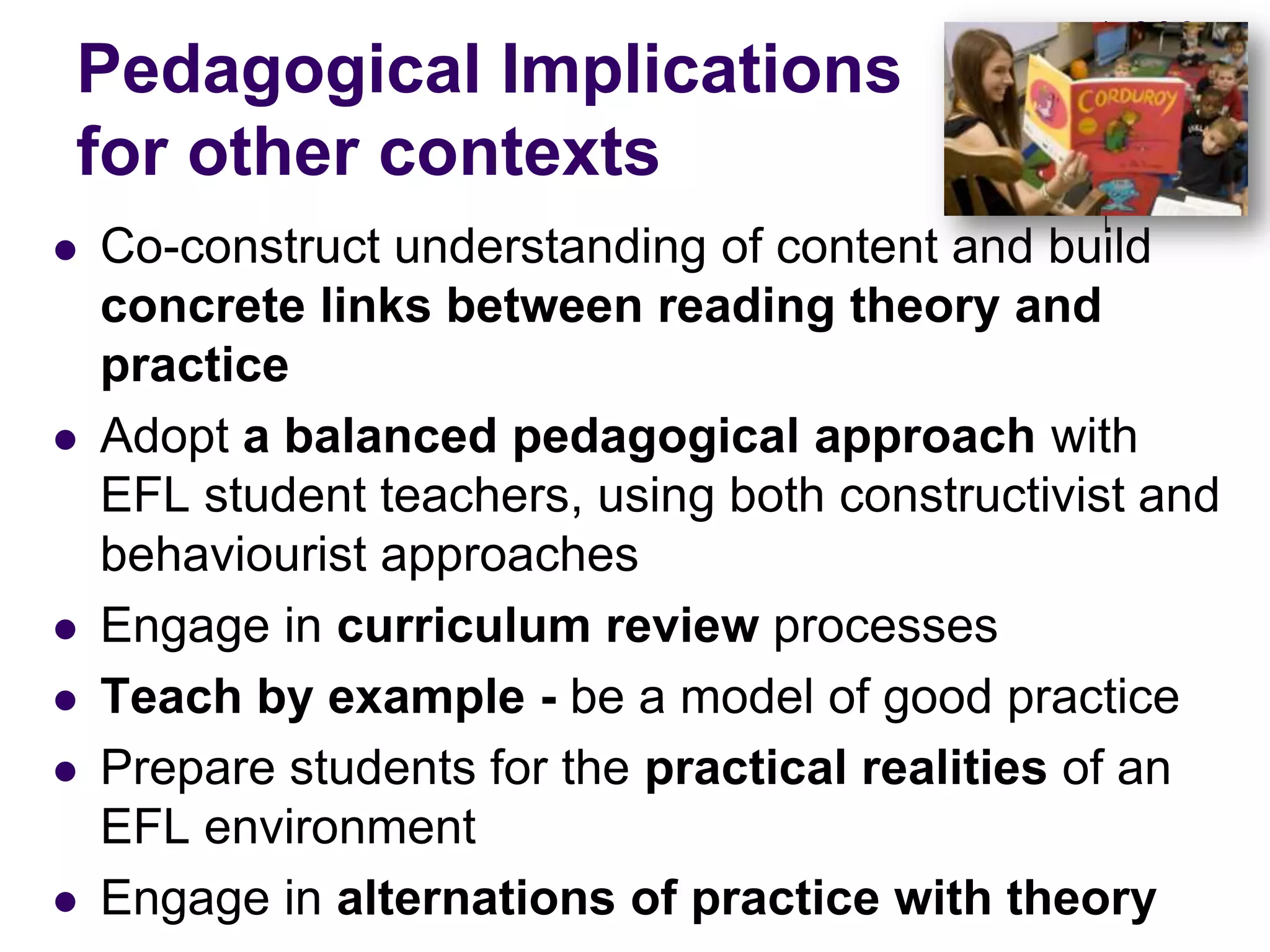 Pedagogical Implications for other contextsCo-construct understanding of content and build concrete links between reading theory and practiceAdopt a balanced pedagogical approach with EFL student teachers, using both constructivist and behaviourist approachesEngage in curriculum review processesTeach by example - be a model of good practicePrepare students for the practical realities of an EFL environmentEngage in alternations of practice with theory