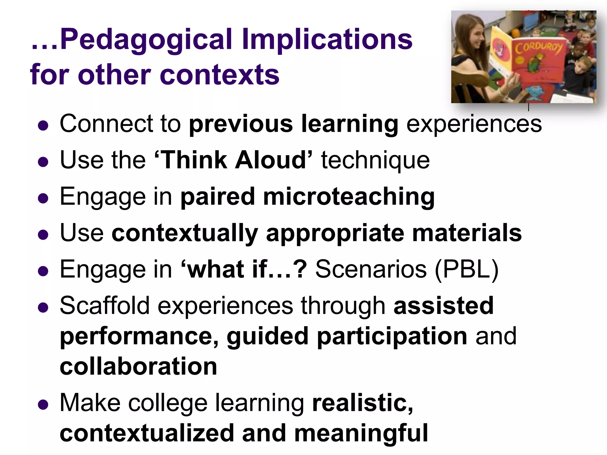 …Pedagogical Implications for other contextsConnect to previous learning experiencesUse the ‘Think Aloud’ techniqueEngage in paired microteachingUse contextually appropriate materials Engage in ‘what if…? Scenarios (PBL)Scaffold experiences through assisted performance, guided participation and collaborationMake college learning realistic, contextualized and meaningful