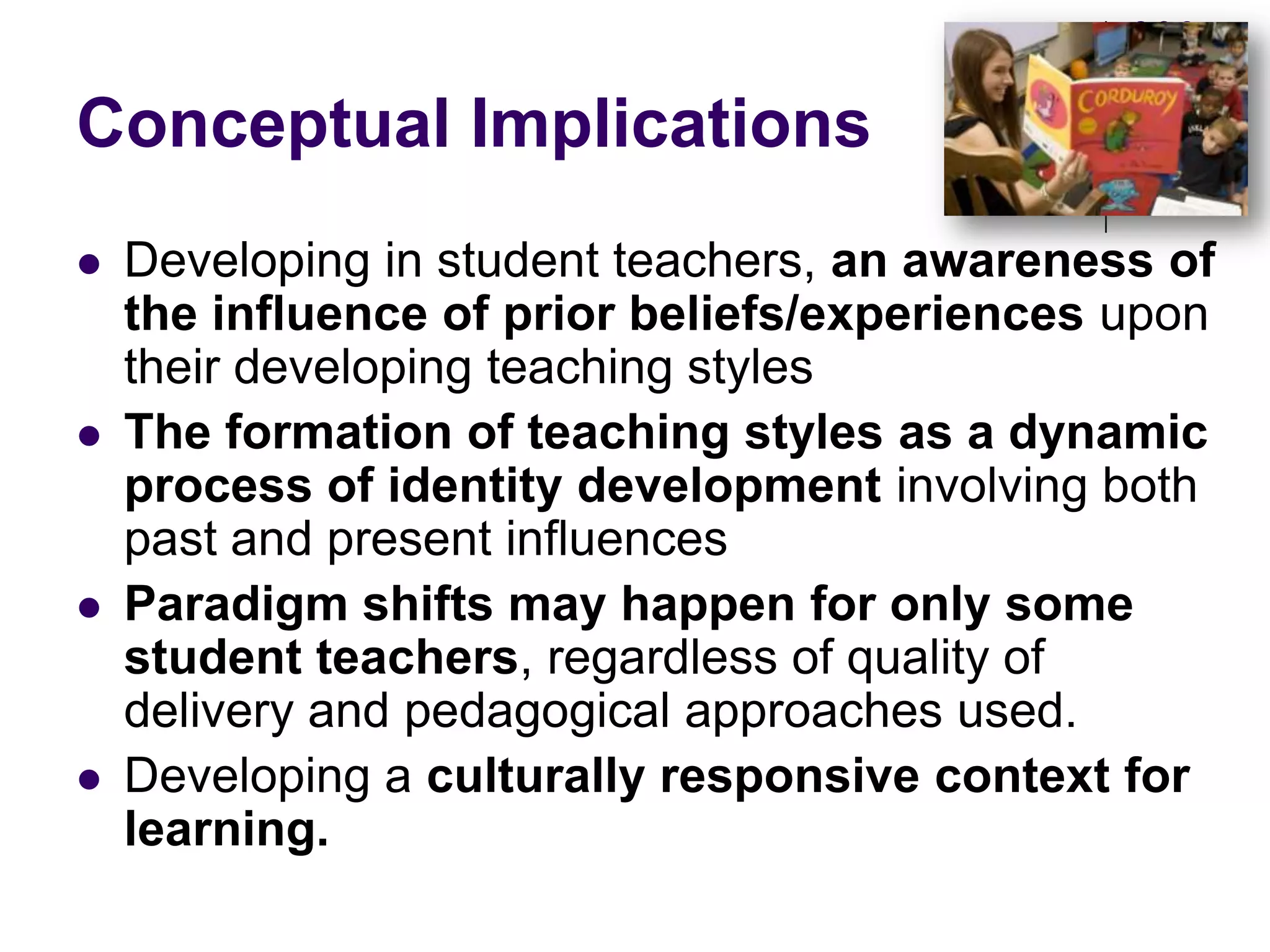 Conceptual ImplicationsDeveloping in student teachers, an awareness of the influence of prior beliefs/experiences upon their developing teaching styles The formation of teaching styles as a dynamic process of identity development involving both past and present influencesParadigm shifts may happen for only some student teachers, regardless of quality of delivery and pedagogical approaches used.Developing a culturally responsive context for learning. 
