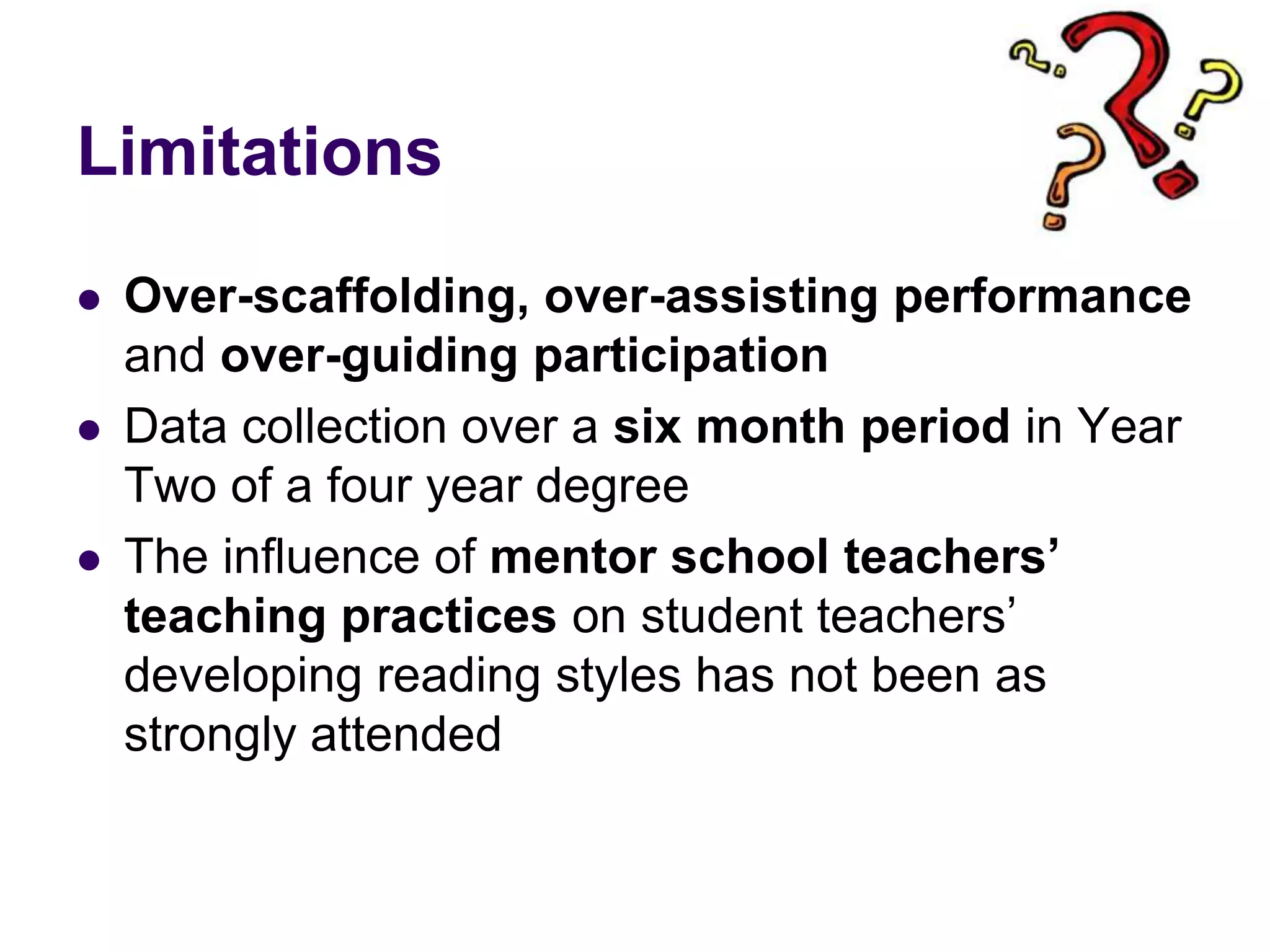 LimitationsOver-scaffolding, over-assisting performance and over-guiding participation Data collection over a six month period in Year Two of a four year degreeThe influence of mentor school teachers’ teaching practices on student teachers’ developing reading styles has not been as strongly attended 