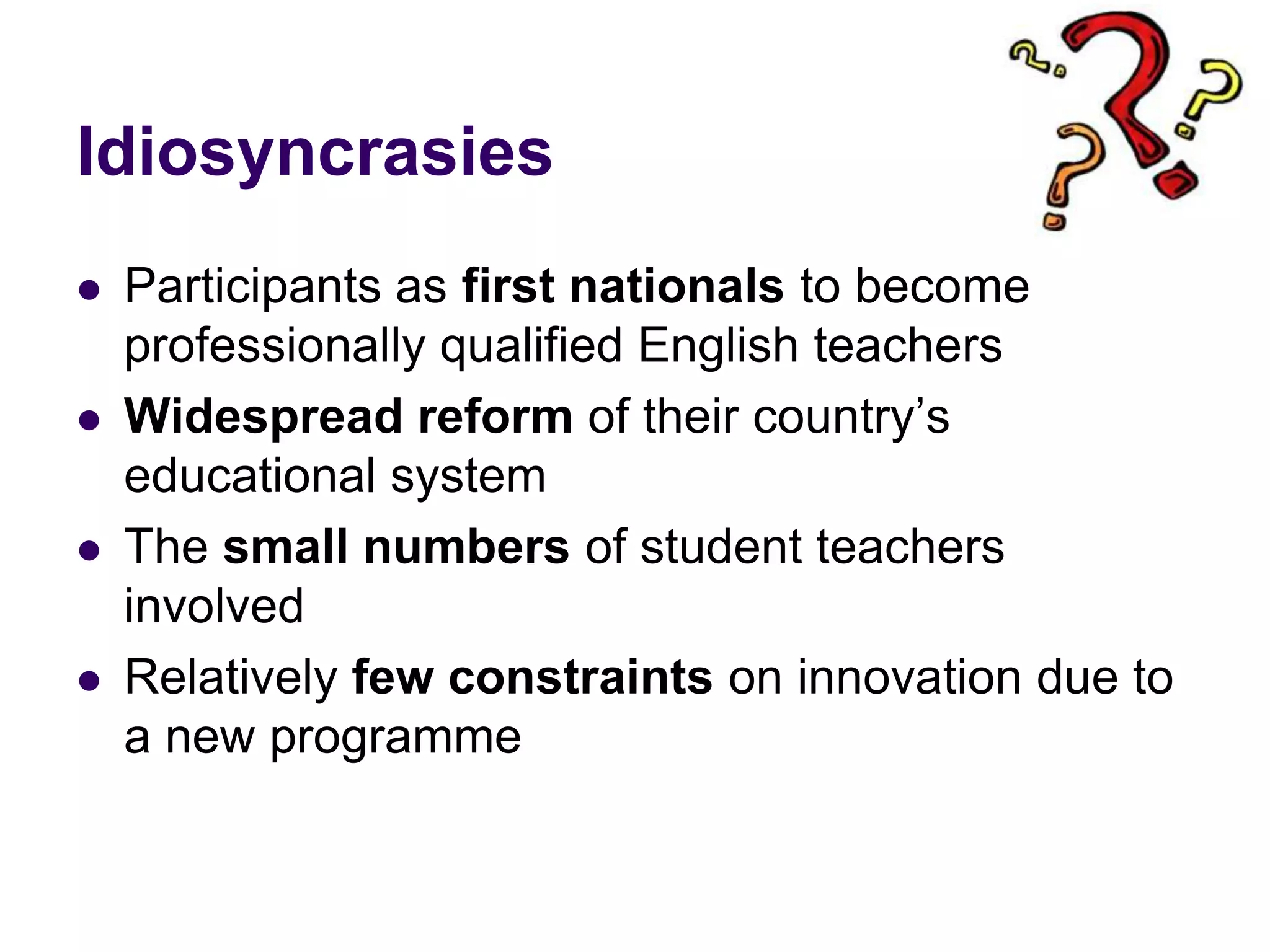 IdiosyncrasiesParticipants as first nationals to become professionally qualified English teachersWidespread reform of their country’s educational systemThe small numbers of student teachers involved Relatively few constraints on innovation due to a new programme