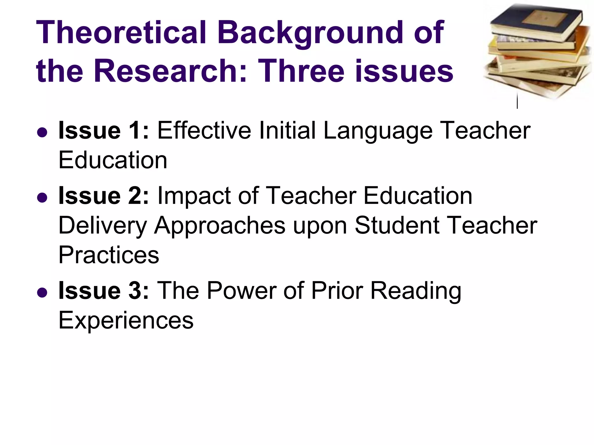 Theoretical Background of the Research: Three issues Issue 1: Effective Initial Language Teacher Education Issue 2: Impact of Teacher Education Delivery Approaches upon Student Teacher Practices Issue 3: The Power of Prior Reading Experiences 