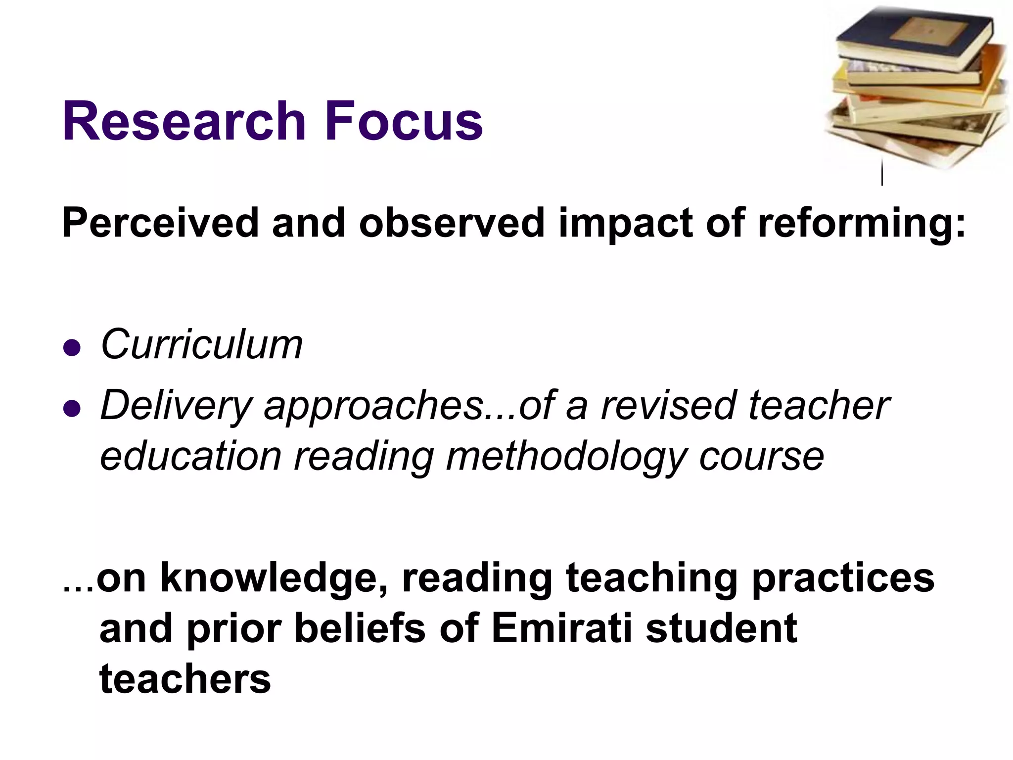 Research FocusPerceived and observed impact of reforming:CurriculumDelivery approaches...of a revised teacher education reading methodology course...on knowledge, reading teaching practices and prior beliefs of Emirati student teachers