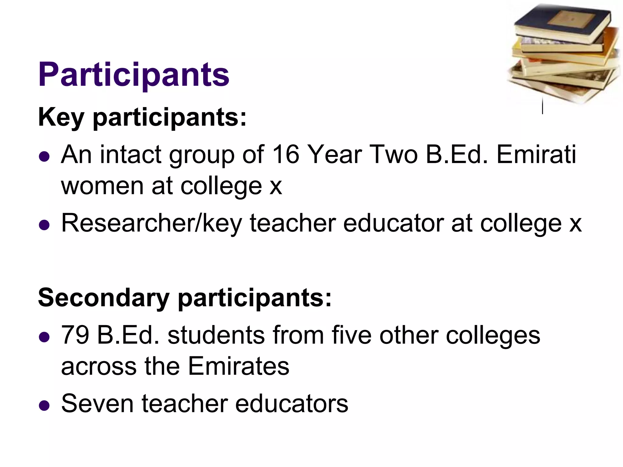 ParticipantsKey participants: An intact group of 16 Year Two B.Ed. Emirati women at college xResearcher/key teacher educator at college xSecondary participants: 79 B.Ed. students from five other colleges across the EmiratesSeven teacher educators