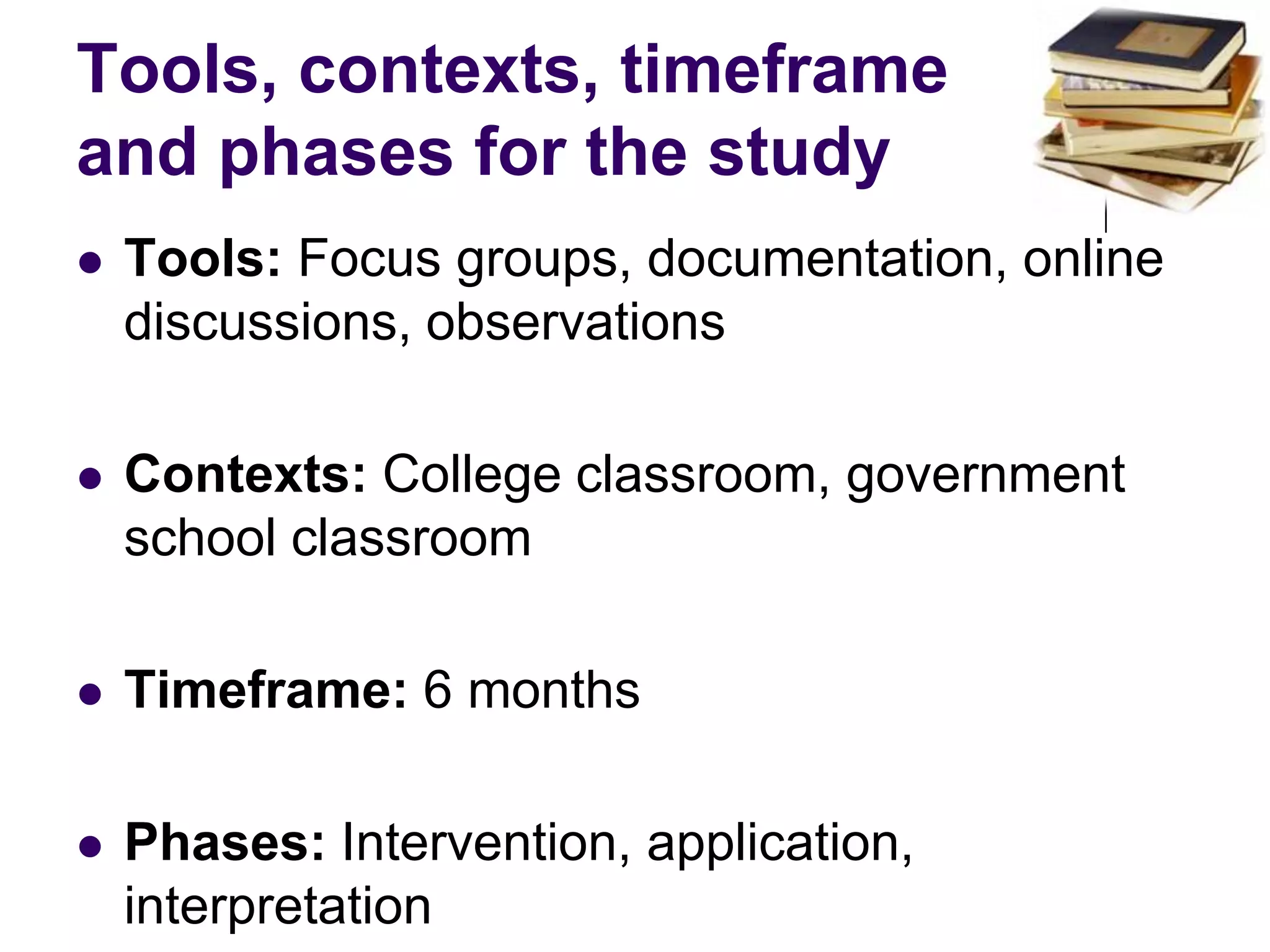 Tools, contexts, timeframe and phases for the studyTools: Focus groups, documentation, online discussions, observationsContexts: College classroom, government school classroomTimeframe: 6 monthsPhases: Intervention, application, interpretation