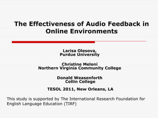 The Effectiveness of Audio Feedback in Online Environments  Larisa Olesova,Purdue University Christine MeloniNorthern Virginia Community College Donald Weasenforth Collin College TESOL 2011, New Orleans, LA This study is supported by The International Research Foundation for English Language Education (TIRF)  