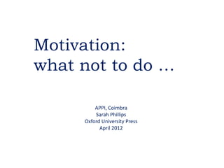 Motivation:
what not to do …

         APPI, Coimbra
         Sarah Phillips
     Oxford University Press
           April 2012
 