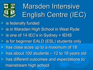 Marsden Intensive
            English Centre (IEC)
   is federally funded
   is in Marsden High School in West Ryde
   is one of 14 IEC’s in Sydney + IEHS
   is for beginner EALD (ESL) students only
   has class sizes up to a maximum of 18
   has about 100 students – 12 to 18 years old
   has different outcomes and expectations to
    mainstream high school
 
