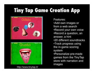 Tiny Tap Game Creation App

http://www.tinytap.it/

Features:
•  dd own images or
A
from a web search
•  ecord your own voice
R
•  ecord a question, an
R
answer, a hint
•  0 different soundtracks
2
•  rack progress using
T
the in-game scoring
system
•  ersonalize pre-made
P
games from the TinyTap
store with narration and
images

 