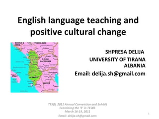 English language teaching and positive cultural change SHPRESA DELIJA  UNIVERSITY OF TIRANA ALBANIA Email: delija.sh@gmail.com TESOL 2011 Annual Convention and Exhibit Examining the ‘E’ in TESOL March 16-19, 2011 Email: delija.sh@gmail.com 