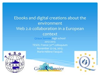 Ebooks and digital creations about the
environment
Web 2.0 collaboration in a European
context
Giraux Sannier high school
2012-2013
TESOL France 32nd colloquium
November 22-24, 2013.
Marie-Hélène Fasquel.

 