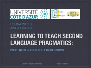 LEARNING TO TEACH SECOND
LANGUAGE PRAGMATICS:
POLITENESS IN FRENCH EFL CLASSROOMS
TESOL France Colloquium Paris 19/11/16
SHONA WHYTE
AISHA SIDDIQA
 