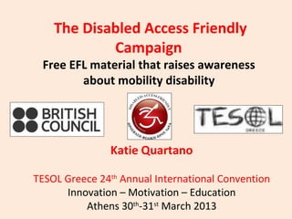 The Disabled Access Friendly
            Campaign
 Free EFL material that raises awareness
        about mobility disability




               Katie Quartano

TESOL Greece 24th Annual International Convention
      Innovation – Motivation – Education
          Athens 30th-31st March 2013
 