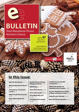 e 
BULLETIN 
Tesol Macedonia-Thrace 
Northern Greece 
Issue 47 
Dec 2013 / 
Jan-Feb 2014 
Tel: 6976845202 
tesolmth@gmail.com 
www.tesolmacthrace.org 
an associate member 
In this issue: 
Meet the New Board (p. 3) My Best Tips for Raising 
Welcome Back Event Report 
(p. 5) 
10 Secrets to a Successful 
Lesson (p. 5) 
When EdTech Meets ELT 
(p.12) 
Bilingual Children (p. 13) 
SEETA News (p. 17) 
Xmas Blog? Why not? 
(p. 23) 
Vasilopita Event Details 
(p. 26) 
Disabled Access Friendly 
Competition (p. 27) 
Ocial Recognition for 
Disabled Access Friendly (p. 28) 
Do your Students have a Bottle 
of Water with them in Class? (p. 29) 
Dates for your Calendar (p. 30) 
What is it that Men Excel at? 
(p. 9) 
Xmas Event Details (p.18) 
Xmas, Kids and ELT (p.19) 
Meet the Plenary Speakers (p. 32) 
 