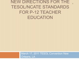 New directions for the tesol/ncate standards for p-12 teacher education March 17, 2011 TESOL Convention New Orleans, LA 1 