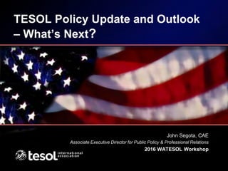 TESOL Policy Update and Outlook
– What’s Next?
John Segota, CAE
Associate Executive Director for Public Policy & Professional Relations
2016 WATESOL Workshop
 