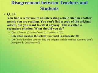 Low Degrees of Agreement among StudentsQ. 9You published a paper with a friend. Now you want to hand in the paper to another course on a similar topic. You copy a couple of paragraphs and paste into your new paper. Your professor accuses you of plagiarism. Do you agree with this decision?No, when I write a paper, it belongs to me, and I can do whatever I want with it. (n=89)Yes, plagiarizing yourself is the same as plagiarizing someone else, so the punishment is justified. (n=68)No, you can’t plagiarize yourself, so he shouldn’t have been accused, but it may be a violation of the rules of academic misconduct. (n=81)