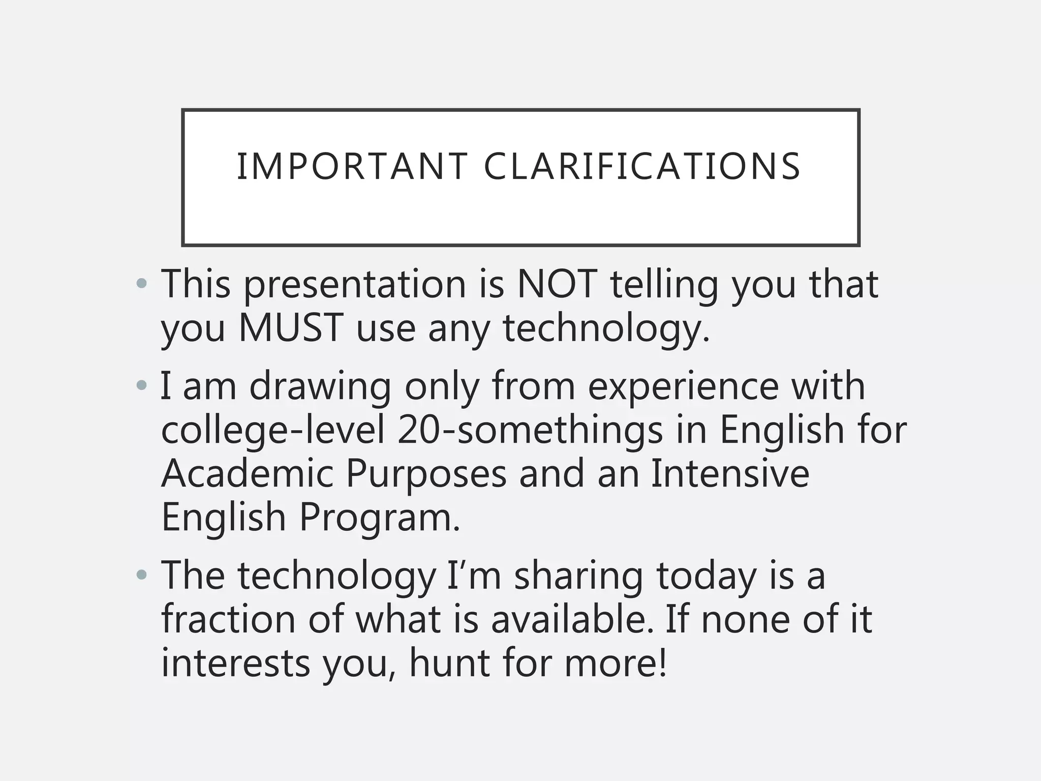 IMPORTANT CLARIFICATIONS
• This presentation is NOT telling you that
you MUST use any technology.
• I am drawing only from experience with
college-level 20-somethings in English for
Academic Purposes and an Intensive
English Program.
• The technology I’m sharing today is a
fraction of what is available. If none of it
interests you, hunt for more!
 