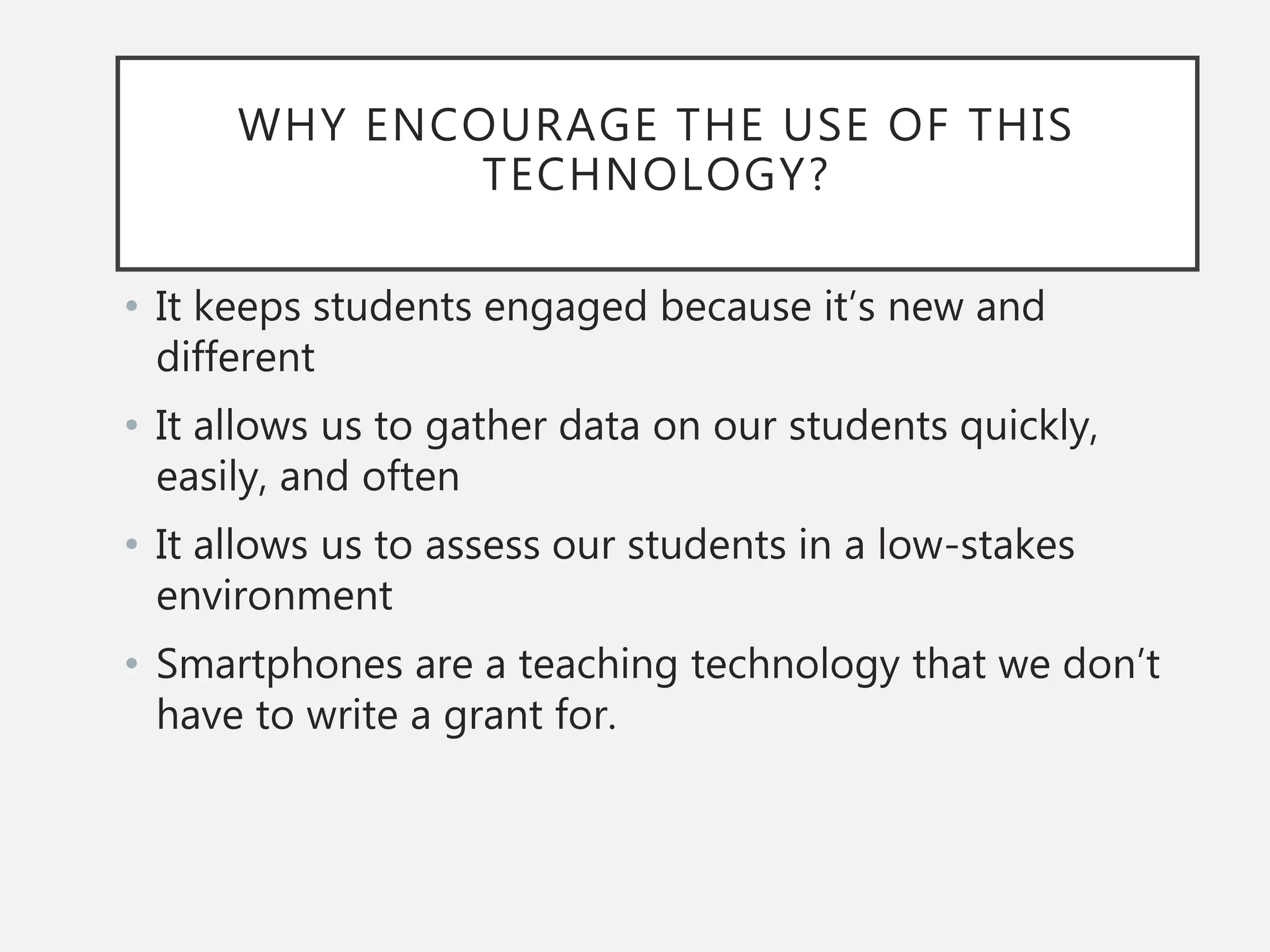 WHY ENCOURAGE THE USE OF THIS
TECHNOLOGY?
• It keeps students engaged because it’s new and
different
• It allows us to gather data on our students quickly,
easily, and often
• It allows us to assess our students in a low-stakes
environment
• Smartphones are a teaching technology that we don’t
have to write a grant for.
 