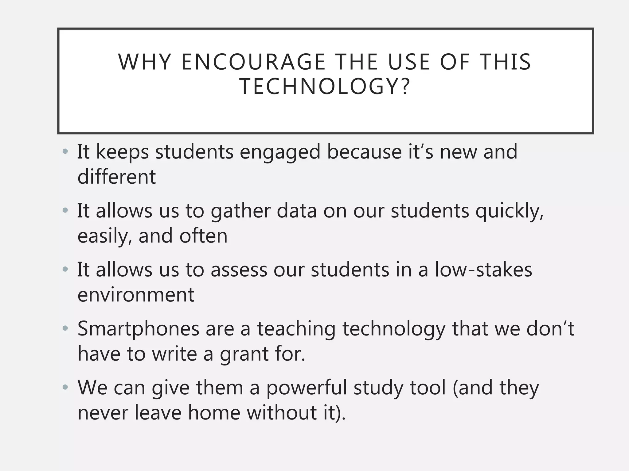WHY ENCOURAGE THE USE OF THIS
TECHNOLOGY?
• It keeps students engaged because it’s new and
different
• It allows us to gather data on our students quickly,
easily, and often
• It allows us to assess our students in a low-stakes
environment
• Smartphones are a teaching technology that we don’t
have to write a grant for.
• We can give them a powerful study tool (and they
never leave home without it).
 