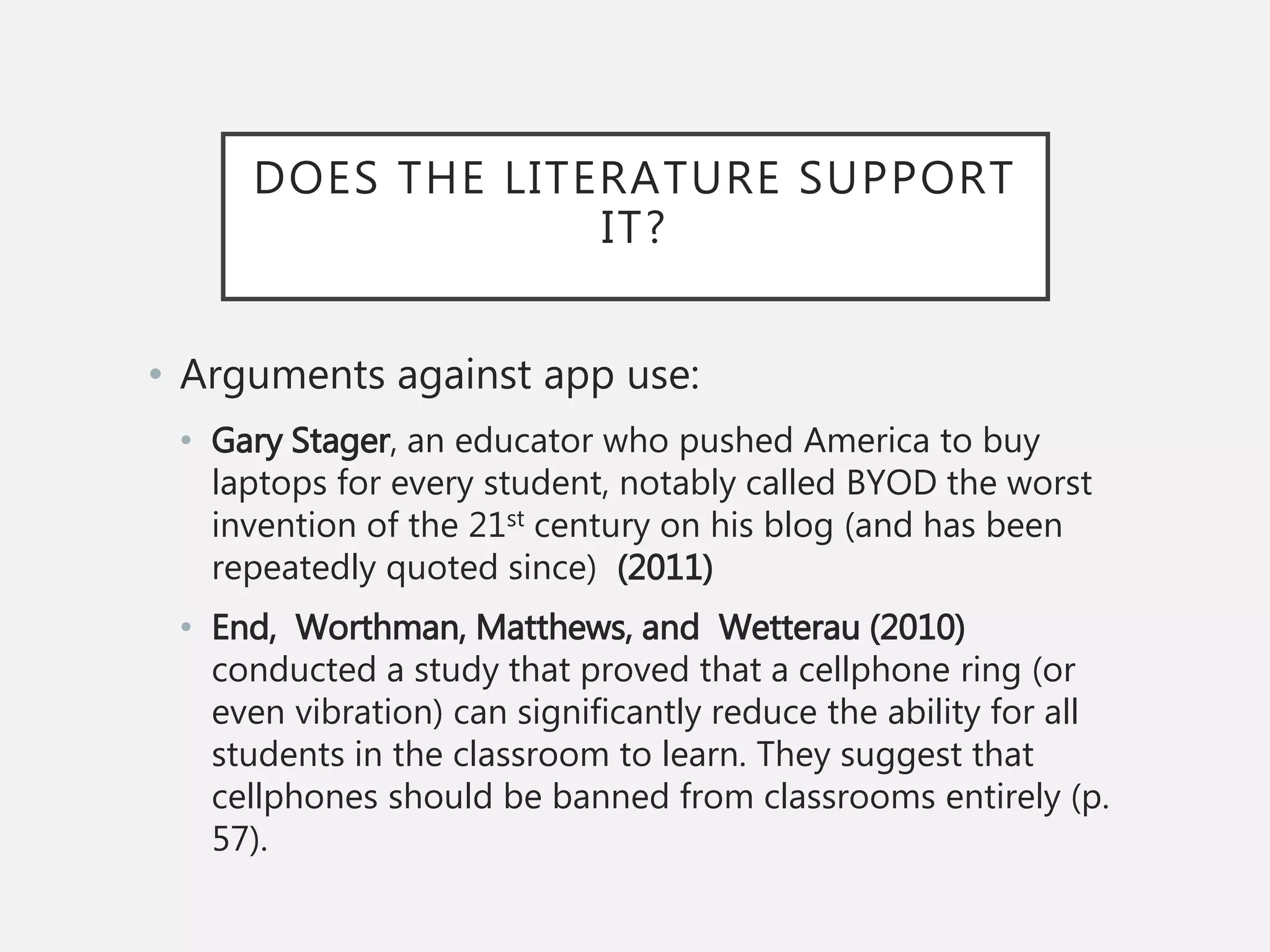 DOES THE LITERATURE SUPPORT
IT?
• Arguments against app use:
• Gary Stager, an educator who pushed America to buy
laptops for every student, notably called BYOD the worst
invention of the 21st century on his blog (and has been
repeatedly quoted since) (2011)
• End, Worthman, Matthews, and Wetterau (2010)
conducted a study that proved that a cellphone ring (or
even vibration) can significantly reduce the ability for all
students in the classroom to learn. They suggest that
cellphones should be banned from classrooms entirely (p.
57).
 
