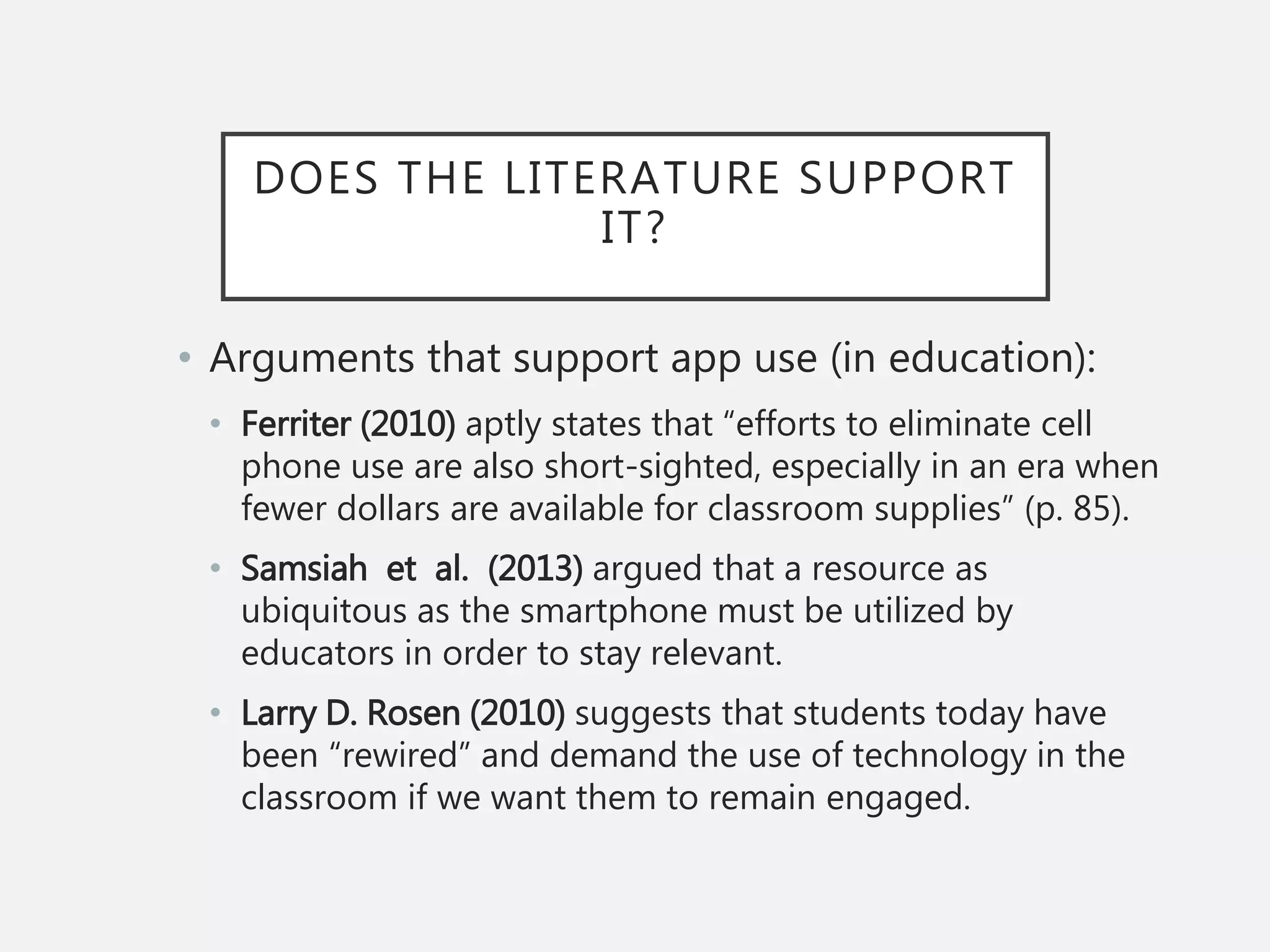 DOES THE LITERATURE SUPPORT
IT?
• Arguments that support app use (in education):
• Ferriter (2010) aptly states that “efforts to eliminate cell
phone use are also short-sighted, especially in an era when
fewer dollars are available for classroom supplies” (p. 85).
• Samsiah et al. (2013) argued that a resource as
ubiquitous as the smartphone must be utilized by
educators in order to stay relevant.
• Larry D. Rosen (2010) suggests that students today have
been “rewired” and demand the use of technology in the
classroom if we want them to remain engaged.
 