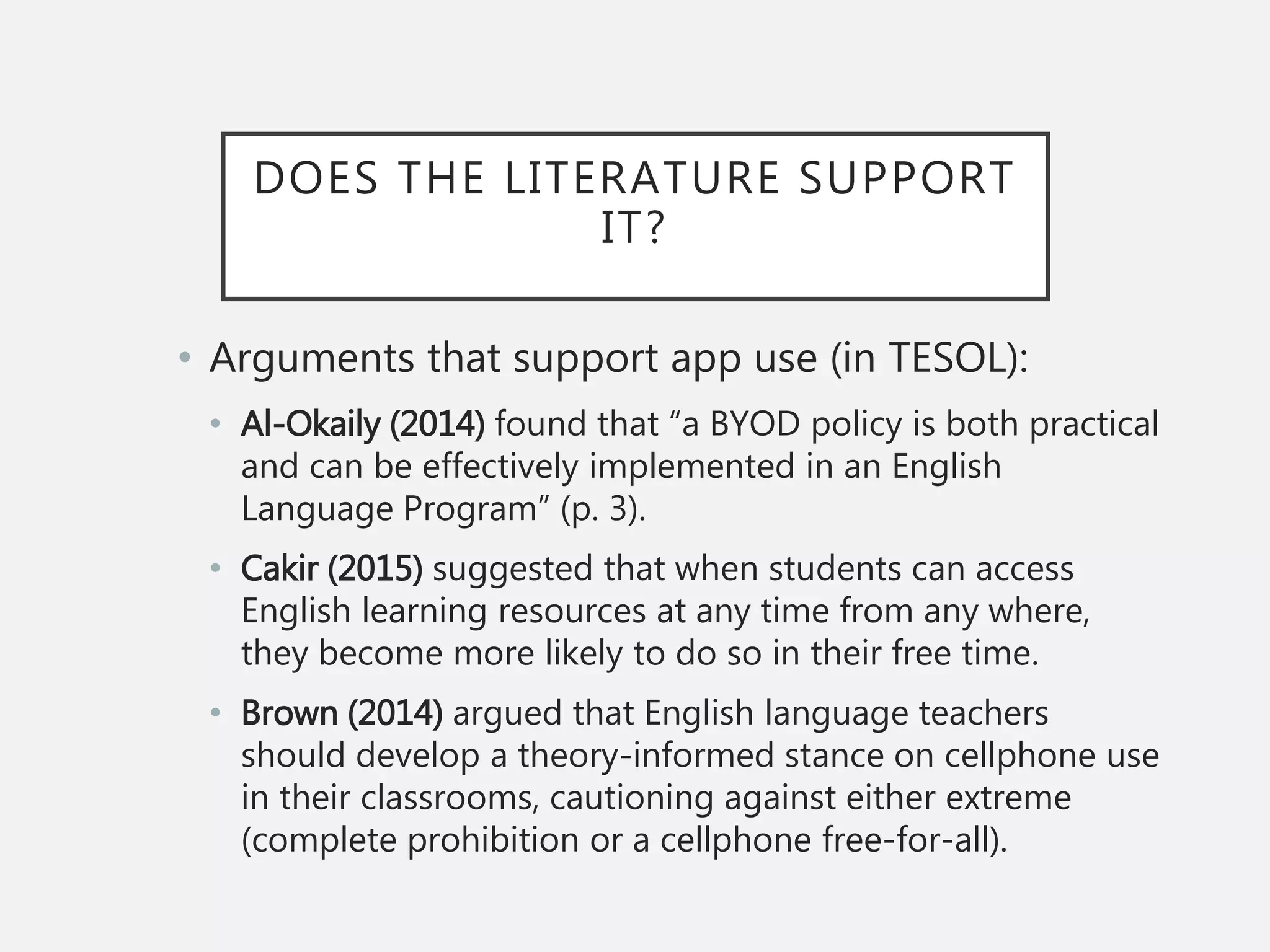 DOES THE LITERATURE SUPPORT
IT?
• Arguments that support app use (in TESOL):
• Al-Okaily (2014) found that “a BYOD policy is both practical
and can be effectively implemented in an English
Language Program” (p. 3).
• Cakir (2015) suggested that when students can access
English learning resources at any time from any where,
they become more likely to do so in their free time.
• Brown (2014) argued that English language teachers
should develop a theory-informed stance on cellphone use
in their classrooms, cautioning against either extreme
(complete prohibition or a cellphone free-for-all).
 