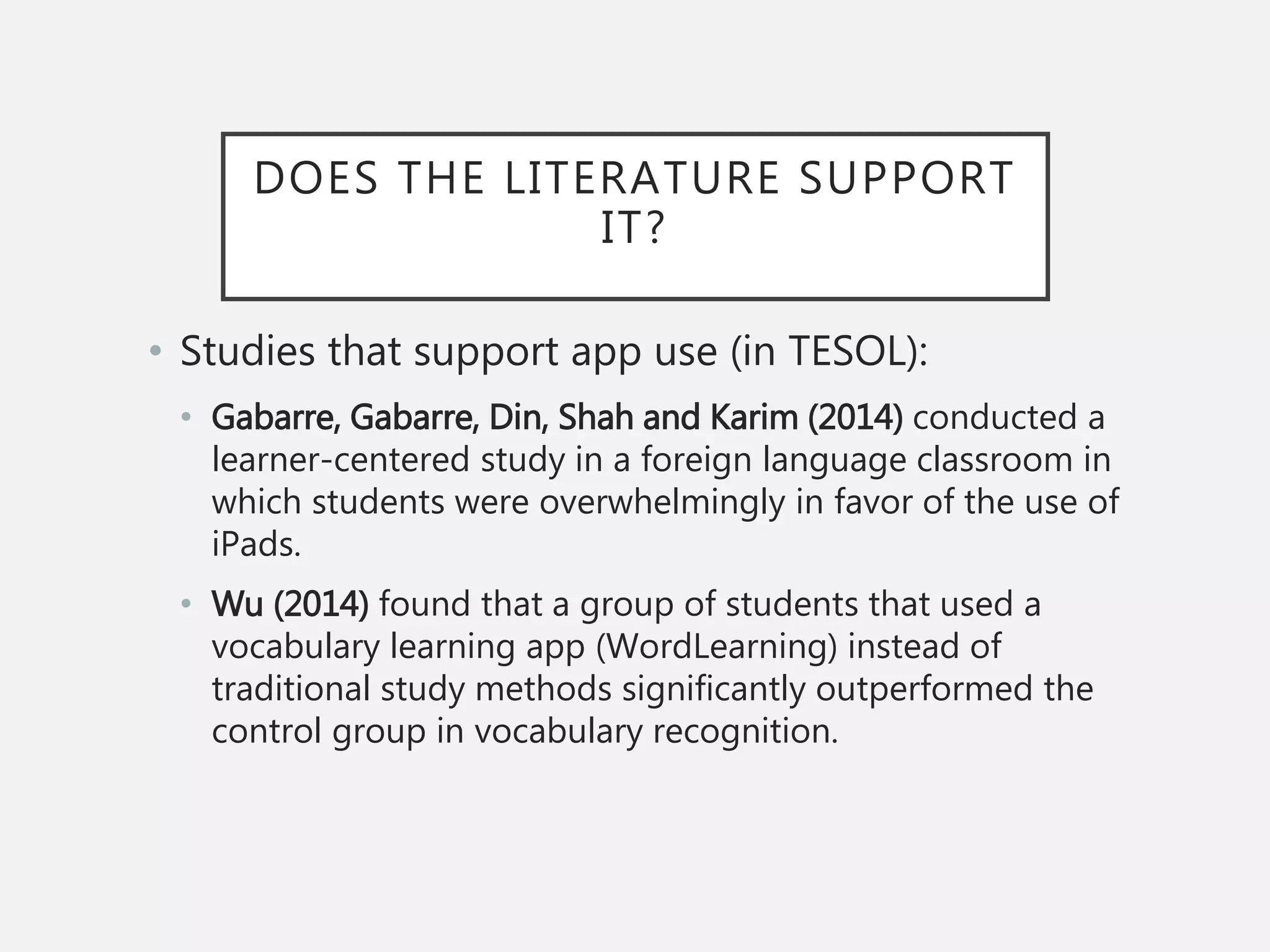 DOES THE LITERATURE SUPPORT
IT?
• Studies that support app use (in TESOL):
• Gabarre, Gabarre, Din, Shah and Karim (2014) conducted a
learner-centered study in a foreign language classroom in
which students were overwhelmingly in favor of the use of
iPads.
• Wu (2014) found that a group of students that used a
vocabulary learning app (WordLearning) instead of
traditional study methods significantly outperformed the
control group in vocabulary recognition.
 