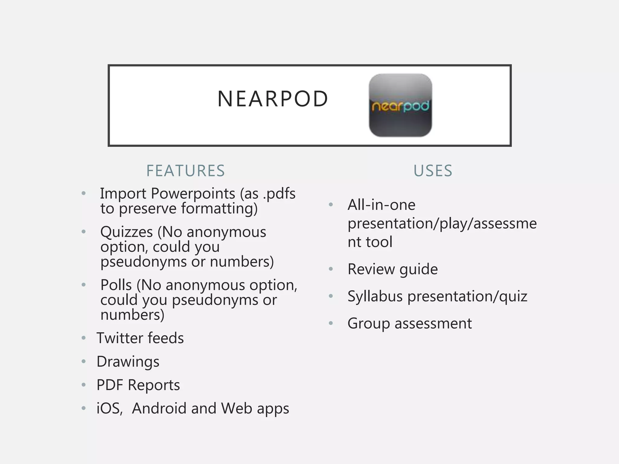 FEATURES
• Import Powerpoints (as .pdfs
to preserve formatting)
• Quizzes (No anonymous
option, could you
pseudonyms or numbers)
• Polls (No anonymous option,
could you pseudonyms or
numbers)
• Twitter feeds
• Drawings
• PDF Reports
• iOS, Android and Web apps
• All-in-one
presentation/play/assessme
nt tool
• Review guide
• Syllabus presentation/quiz
• Group assessment
USES
NEARPOD
 