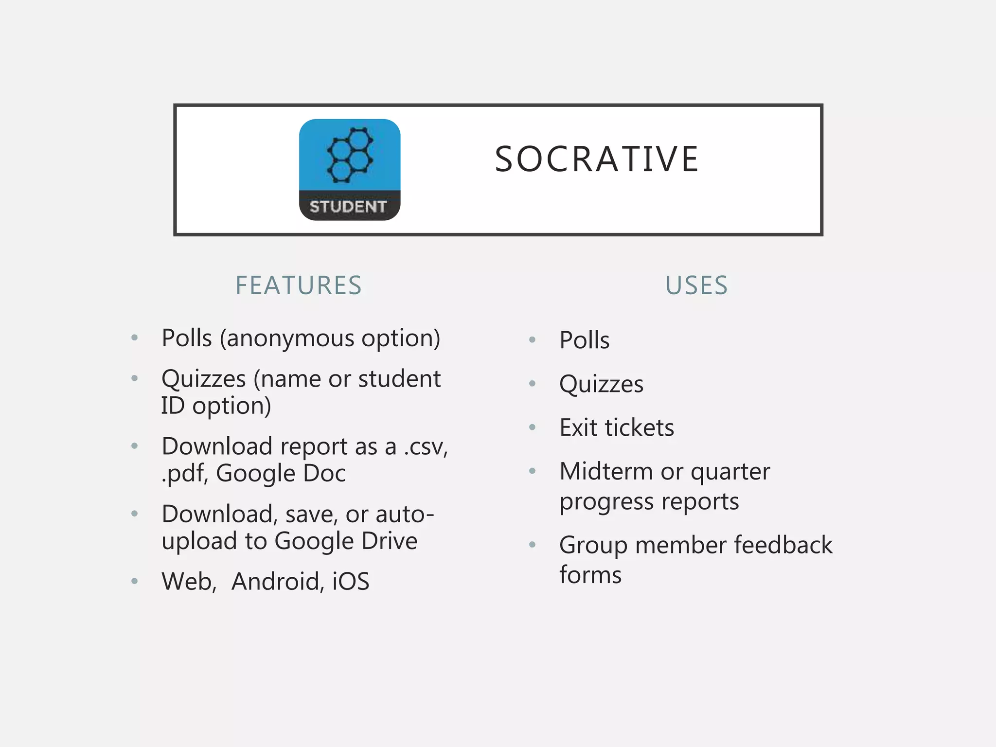 FEATURES
• Polls (anonymous option)
• Quizzes (name or student
ID option)
• Download report as a .csv,
.pdf, Google Doc
• Download, save, or auto-
upload to Google Drive
• Web, Android, iOS
• Polls
• Quizzes
• Exit tickets
• Midterm or quarter
progress reports
• Group member feedback
forms
USES
SOCRATIVE
 