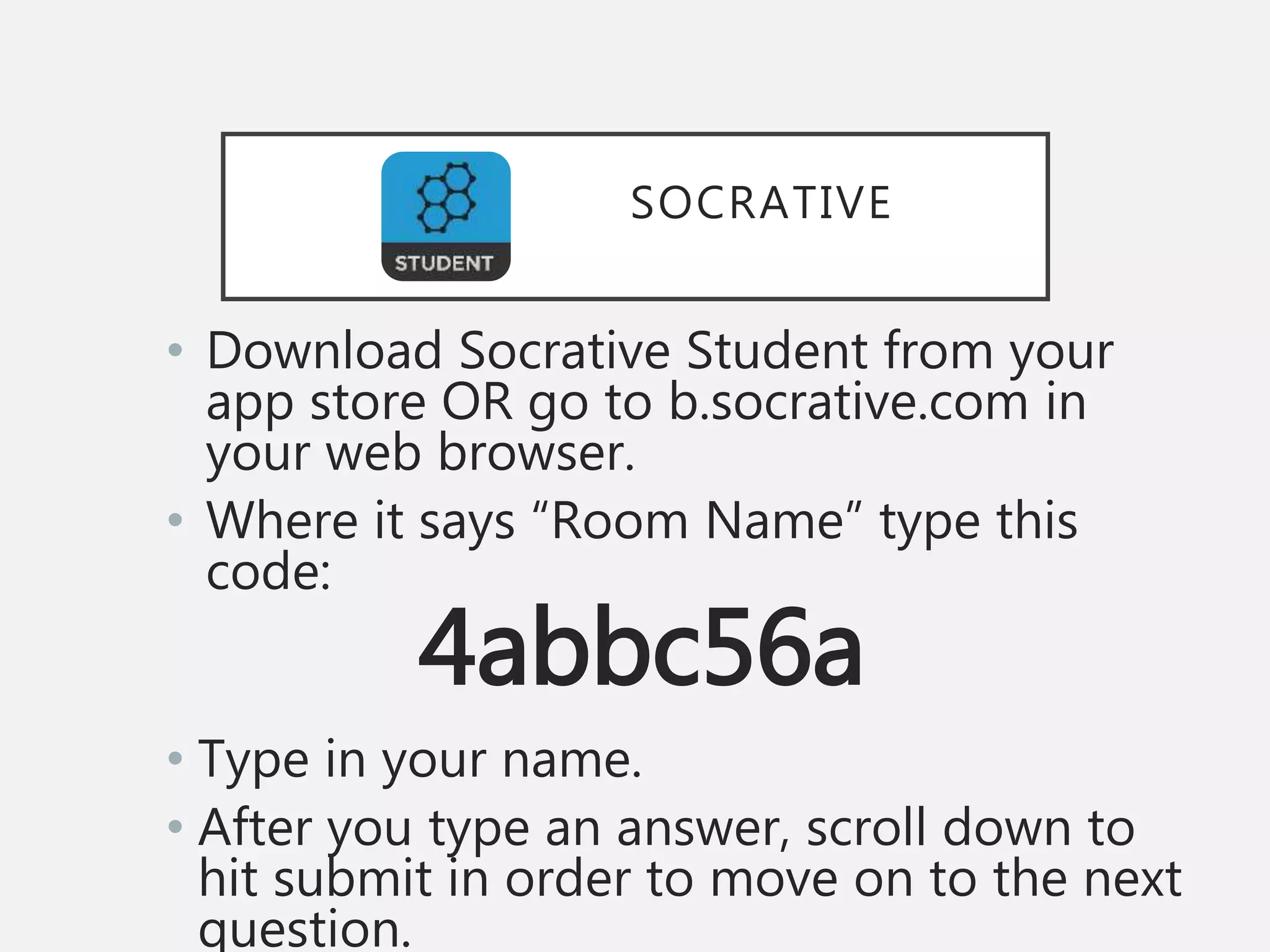 SOCRATIVE
• Download Socrative Student from your
app store OR go to b.socrative.com in
your web browser.
• Where it says “Room Name” type this
code:
4abbc56a
• Type in your name.
• After you type an answer, scroll down to
hit submit in order to move on to the next
question.
 