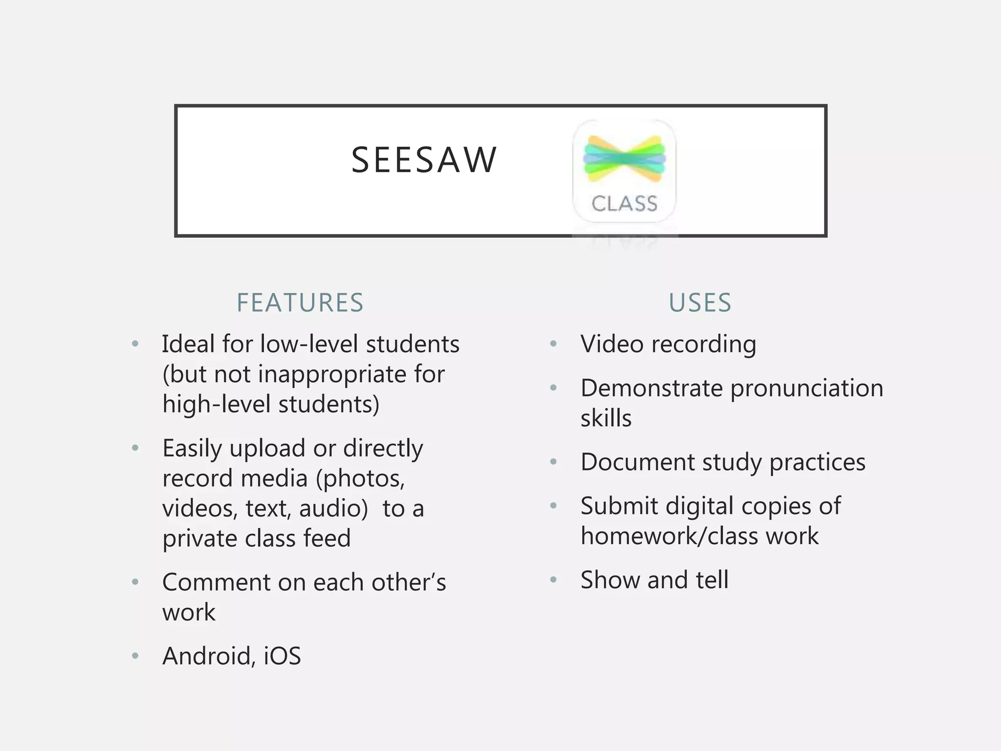 FEATURES
• Ideal for low-level students
(but not inappropriate for
high-level students)
• Easily upload or directly
record media (photos,
videos, text, audio) to a
private class feed
• Comment on each other’s
work
• Android, iOS
• Video recording
• Demonstrate pronunciation
skills
• Document study practices
• Submit digital copies of
homework/class work
• Show and tell
USES
SEESAW
 
