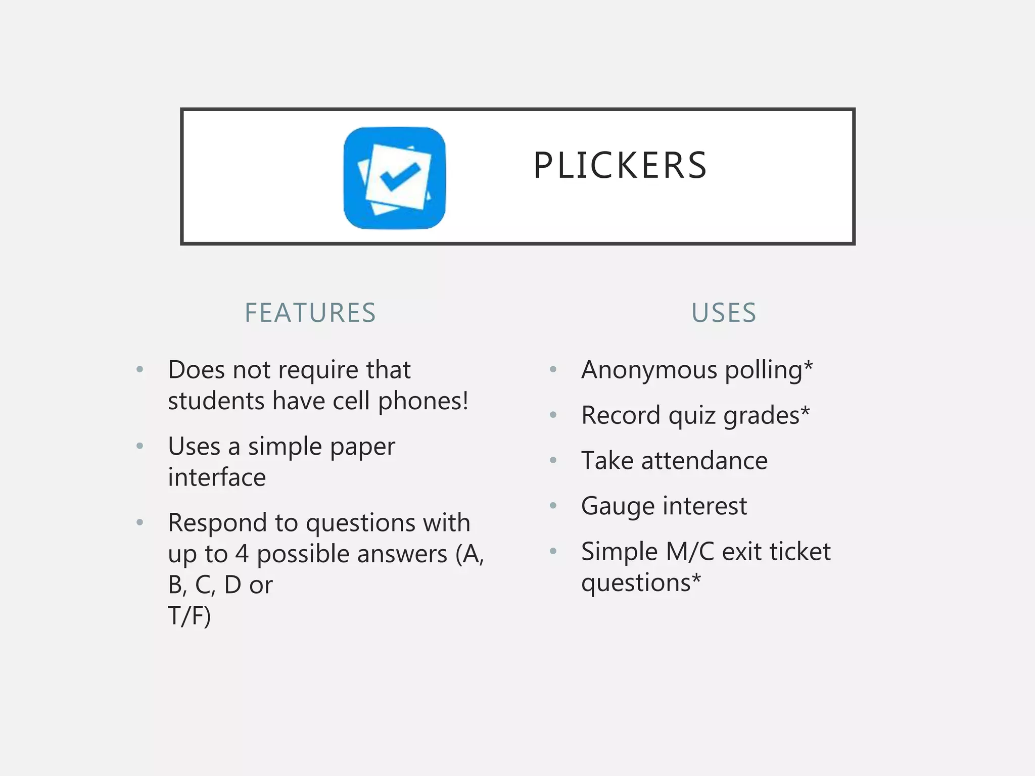 FEATURES
• Does not require that
students have cell phones!
• Uses a simple paper
interface
• Respond to questions with
up to 4 possible answers (A,
B, C, D or
T/F)
• Anonymous polling*
• Record quiz grades*
• Take attendance
• Gauge interest
• Simple M/C exit ticket
questions*
USES
PLICKERS
 